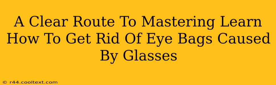 A Clear Route To Mastering Learn How To Get Rid Of Eye Bags Caused By Glasses