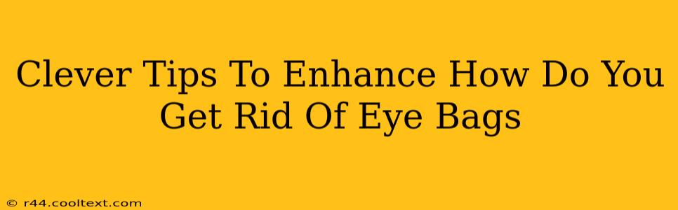 Clever Tips To Enhance How Do You Get Rid Of Eye Bags