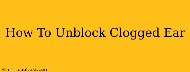 How To Unblock Clogged Ear