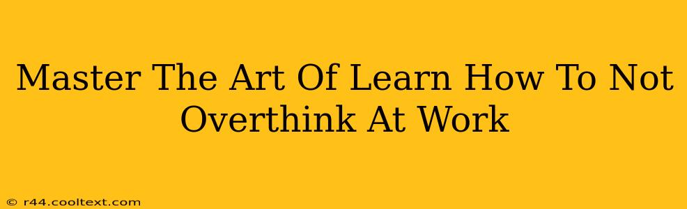 Master The Art Of Learn How To Not Overthink At Work