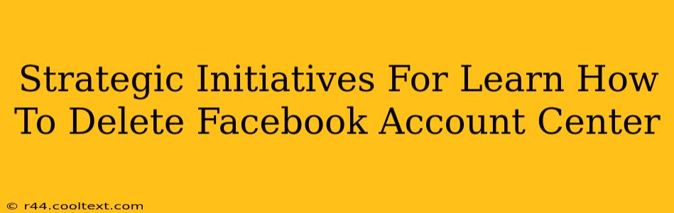 Strategic Initiatives For Learn How To Delete Facebook Account Center