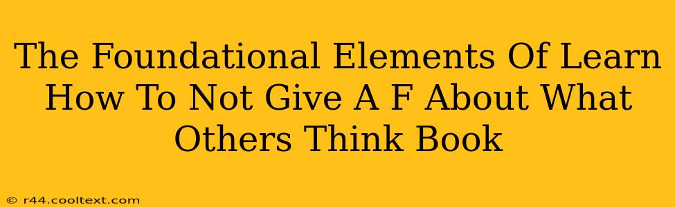 The Foundational Elements Of Learn How To Not Give A F About What Others Think Book