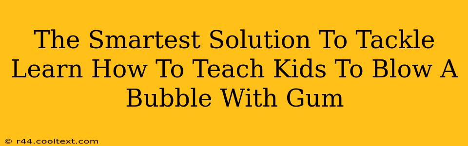 The Smartest Solution To Tackle Learn How To Teach Kids To Blow A Bubble With Gum