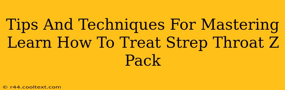 Tips And Techniques For Mastering Learn How To Treat Strep Throat Z Pack